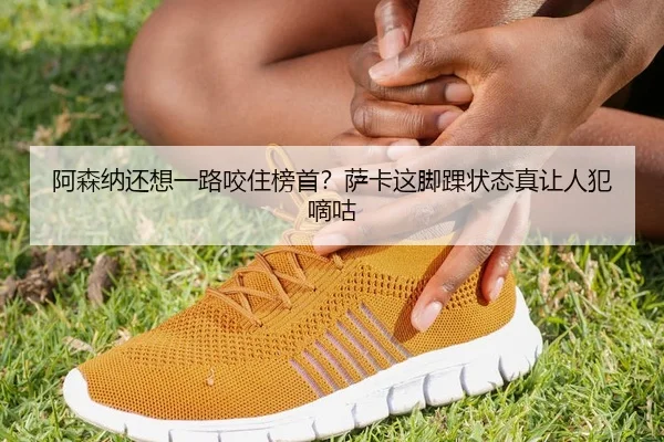 阿森纳还想一路咬住榜首？萨卡这脚踝状态真让人犯嘀咕