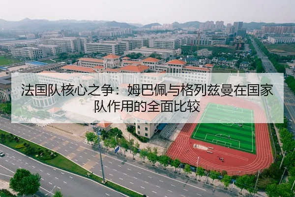 法国队核心之争：姆巴佩与格列兹曼在国家队作用的全面比较