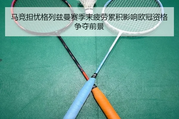 马竞担忧格列兹曼赛季末疲劳累积影响欧冠资格争夺前景