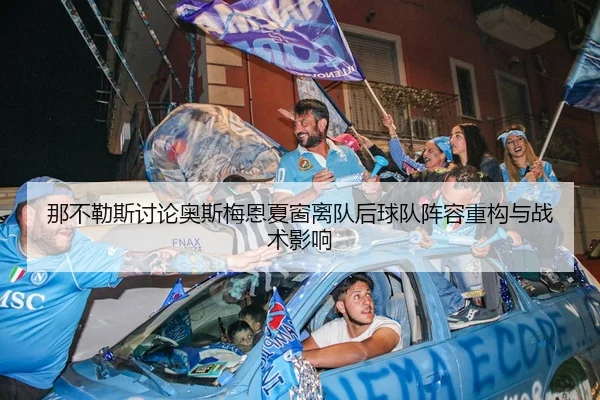 那不勒斯讨论奥斯梅恩夏窗离队后球队阵容重构与战术影响
