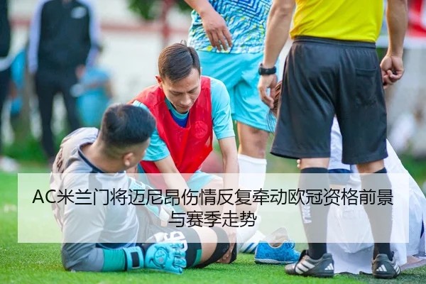 AC米兰门将迈尼昂伤情反复牵动欧冠资格前景与赛季走势