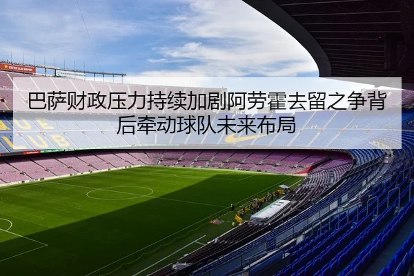 巴萨财政压力持续加剧阿劳霍去留之争背后牵动球队未来布局
