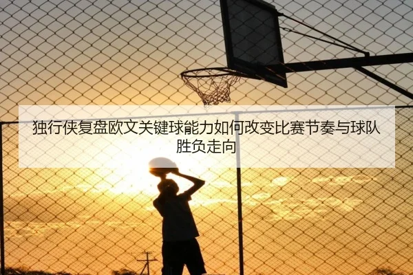 独行侠复盘欧文关键球能力如何改变比赛节奏与球队胜负走向